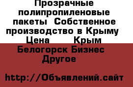 Прозрачные полипропиленовые пакеты. Собственное производство в Крыму › Цена ­ 1 - Крым, Белогорск Бизнес » Другое   